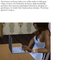 Merel moest een keuze maken over welke studie ze wilde gaan
volgen. Ze koos voor Wiskunde, dat had ze altijd al makkelijk
gevonden. Het is gewoon superlogisch allemaal. Ja, dat ging wel
goed komen. Ze voelde Felice’ hand op haar schouder. ‘Wat heb je
gekozen?’ vroeg ze.
 