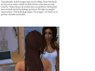‘Natuurkunde, ik heb morgen mijn eerste college. Maar Yuri heeft
me het een en ander verteld, ik denk dat het eerste jaar een eitje
word Fé.’ ‘Stoere keuze, ik zou het niet eens proberen. Ik hoop het
maar, ik denk dat ik Psychologie ga kiezen. Dat lijkt me nog het
interessantst.’ ‘Ook leuk! Ik ga slapen. Tot morgen.’ zei Merel en ze
gaf haar vriendin een knuffel.
 