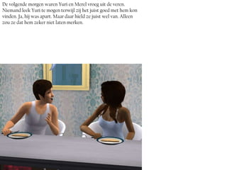 De volgende morgen waren Yuri en Merel vroeg uit de veren.
Niemand leek Yuri te mogen terwijl zij het juist goed met hem kon
vinden. Ja, hij was apart. Maar daar hield ze juist wel van. Alleen
zou ze dat hem zeker niet laten merken.
 