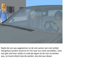 Nadat de zon was opgekomen en de rest samen een snel ontbijt
had gehad, konden Suzanne en Tim naar hun werk vertrekken. Julie
was gek met haar neefje en vaak de oppas als de rest uit werken
was, zij moest altijd s’avonds werken, dus dat was ideaal.
 