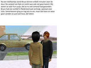 Na een telefoontje stond Bruce binnen enkele minuten voor de
deur. De carpool van Kyle en Justin was ook net gearriveerd. Blij
waren ze voor hun zusje, dat ze nu ook iemand had gevonden.
Bruce had zijn verblijf in Nederland wat verlengt, speciaal voor
Julie. Samenwonen ging ze nog iets te ver, maar dat heen en weer
gaan vonden ze juist wel leuk, dat latten.
 
