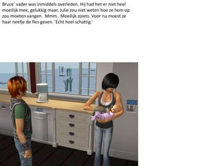 Bruce’ vader was inmiddels overleden. Hij had het er niet heel
moeilijk mee, gelukkig maar, Julie zou niet weten hoe ze hem op
zou moeten vangen. Mmm.. Moeilijk zoiets. Voor nu moest ze
haar neefje de fles geven. ‘Echt heel schattig.’
 