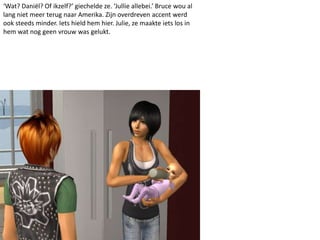 ‘Wat? Daniël? Of ikzelf?’ giechelde ze. ‘Jullie allebei.’ Bruce wou al
lang niet meer terug naar Amerika. Zijn overdreven accent werd
ook steeds minder. Iets hield hem hier. Julie, ze maakte iets los in
hem wat nog geen vrouw was gelukt.
 