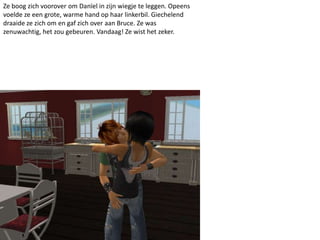 Ze boog zich voorover om Danïel in zijn wiegje te leggen. Opeens
voelde ze een grote, warme hand op haar linkerbil. Giechelend
draaide ze zich om en gaf zich over aan Bruce. Ze was
zenuwachtig, het zou gebeuren. Vandaag! Ze wist het zeker.
 