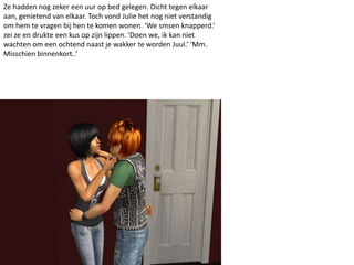 Ze hadden nog zeker een uur op bed gelegen. Dicht tegen elkaar
aan, genietend van elkaar. Toch vond Julie het nog niet verstandig
om hem te vragen bij hen te komen wonen. ‘We smsen knapperd.’
zei ze en drukte een kus op zijn lippen. ‘Doen we, ik kan niet
wachten om een ochtend naast je wakker te worden Juul.’ ‘Mm.
Misschien binnenkort..’
 