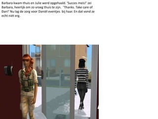 Barbara kwam thuis en Julie werd opgehaald. ‘Succes meis!’ zei
Barbara, heerlijk om zo vroeg thuis te zijn. ‘Thanks. Take care of
Dan!’ Nu lag de zorg voor Daniël eventjes bij haar. En dat vond ze
echt niét erg.
 