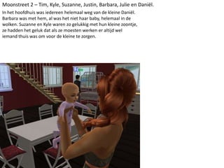 Moonstreet 2 – Tim, Kyle, Suzanne, Justin, Barbara, Julie en Daniël.
In het hoofdhuis was iedereen helemaal weg van de kleine Daniël.
Barbara was met hem, al was het niet haar baby, helemaal in de
wolken. Suzanne en Kyle waren zo gelukkig met hun kleine zoontje,
ze hadden het geluk dat als ze moesten werken er altijd wel
iemand thuis was om voor de kleine te zorgen.
 