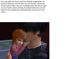 Het oude pakje van Justin werd hem tijdelijk aangetrokken en
Suzanne hielp even met het doen van zijn haartjes. Daniël was
absoluut geen lelijke maar een schattige peuter. De blauwe ogen
van zijn moeder waren prachtig, hij had de brede neus van zijn
vader en een mengeling van gelaatstrekken. Hij was een mooi
ventje.
 
