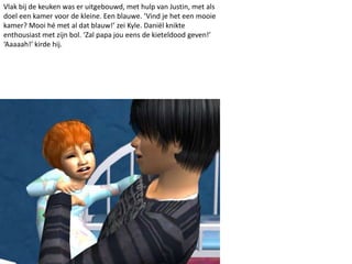 Vlak bij de keuken was er uitgebouwd, met hulp van Justin, met als
doel een kamer voor de kleine. Een blauwe. ‘Vind je het een mooie
kamer? Mooi hé met al dat blauw!’ zei Kyle. Daniël knikte
enthousiast met zijn bol. ‘Zal papa jou eens de kieteldood geven!’
‘Aaaaah!’ kirde hij.
 