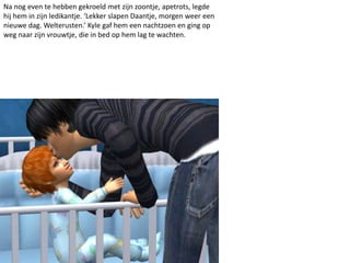 Na nog even te hebben gekroeld met zijn zoontje, apetrots, legde
hij hem in zijn ledikantje. ‘Lekker slapen Daantje, morgen weer een
nieuwe dag. Welterusten.’ Kyle gaf hem een nachtzoen en ging op
weg naar zijn vrouwtje, die in bed op hem lag te wachten.
 