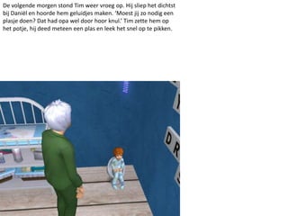 De volgende morgen stond Tim weer vroeg op. Hij sliep het dichtst
bij Daniël en hoorde hem geluidjes maken. ‘Moest jij zo nodig een
plasje doen? Dat had opa wel door hoor knul.’ Tim zette hem op
het potje, hij deed meteen een plas en leek het snel op te pikken.
 