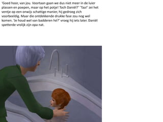 ‘Goed hoor, van jou. Voortaan gaan we dus niet meer in de luier
plassen en poepen, maar op het potje! Toch Daniël?’ ‘Taa!’ zei het
ventje op een onwijs schattige manier, hij gedroeg zich
voorbeeldig. Maar die ontdekkende drukke fase zou nog wel
komen. ‘Je houd wel van badderen hé?’ vroeg hij iets later. Daniël
spetterde vrolijk zijn opa nat.
 