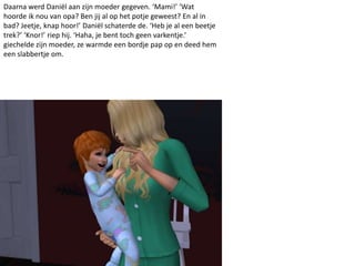 Daarna werd Daniël aan zijn moeder gegeven. ‘Mami!’ ‘Wat
hoorde ik nou van opa? Ben jij al op het potje geweest? En al in
bad? Jeetje, knap hoor!’ Daniël schaterde de. ‘Heb je al een beetje
trek?’ ‘Knor!’ riep hij. ‘Haha, je bent toch geen varkentje.’
giechelde zijn moeder, ze warmde een bordje pap op en deed hem
een slabbertje om.
 