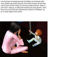Julie had weer promotie gemaakt tot Ridder van de Ronde tafel
maar werkte nog steeds s’avonds. Dus mocht zij weer de hele dag
samen zijn met haar neefje. En wat was ze gek met hem..’Waar is
Julie nou?’ vroeg ze, ze deed haar handen voor haar gezicht. ‘Taar!
Taar! Ik zie wel! Echt wel! Hahahahaha’ lachte hij. ‘Kiekeboe!’ zei
ze. En weer begon hij te lachen.
 