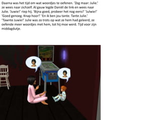 Daarna was het tijd om wat woordjes te oefenen. ‘Zeg maar: Julie.’
ze wees naar zichzelf. Al gauw legde Daniël de link en wees naar
Julie. ‘Juwie!’ riep hij. ‘Bijna goed, probeer het nog eens!’ ‘Julwie!’
‘Goed genoeg. Knap hoor!’ ‘En ik ben jou tante. Tante Julie.’
‘Tawnte Juwie!’ Julie was zo trots op wat ze hem had geleerd, ze
oefende meer woordjes met hem, tot hij moe werd. Tijd voor zijn
middagdutje.
 