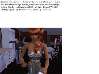 Barbara nam vaak het initiatief om te koken. Er stond iedere avond
wel een lekker maaltje op tafel, met drie van die keukenprinsesjes
in huis. ‘Bar, het ruikt weer goddelijk.’ zei Kyle. ‘Dankje! We eten
echte Spaghetti, op Italiaanse wijze bereid.’ giechelde ze.
 