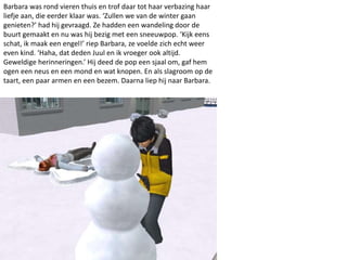 Barbara was rond vieren thuis en trof daar tot haar verbazing haar
liefje aan, die eerder klaar was. ‘Zullen we van de winter gaan
genieten?’ had hij gevraagd. Ze hadden een wandeling door de
buurt gemaakt en nu was hij bezig met een sneeuwpop. ‘Kijk eens
schat, ik maak een engel!’ riep Barbara, ze voelde zich echt weer
even kind. ‘Haha, dat deden Juul en ik vroeger ook altijd.
Geweldige herinneringen.’ Hij deed de pop een sjaal om, gaf hem
ogen een neus en een mond en wat knopen. En als slagroom op de
taart, een paar armen en een bezem. Daarna liep hij naar Barbara.
 