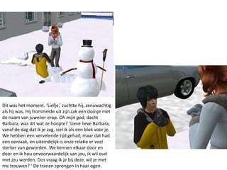 Dit was het moment. ‘Liefje,’ zuchtte hij, zenuwachtig
als hij was. Hij frommelde uit zijn zak een doosje met
de naam van juwelier erop. Oh mijn god, dacht
Barbara, was dit wat ze hoopte? ‘Lieve lieve Barbara,
vanaf de dag dat ik je zag, viel ik als een blok voor je.
We hebben een vervelende tijd gehad, maar dat had
een oorzaak, en uiteindelijk is onze relatie er veel
sterker van geworden. We kennen elkaar door en
door en ik hou onvoorwaardelijk van jou, ik wil oud
met jou worden. Dus vraag ik je bij deze, wil je met
me trouwen? ‘ De tranen sprongen in haar ogen.
 