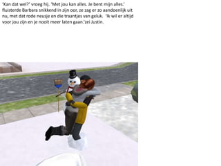 ‘Kan dat wel?’ vroeg hij. ‘Met jou kan alles. Je bent mijn alles.’
fluisterde Barbara snikkend in zijn oor, ze zag er zo aandoenlijk uit
nu, met dat rode neusje en die traantjes van geluk. ‘Ik wil er altijd
voor jou zijn en je nooit meer laten gaan.’zei Justin.
 