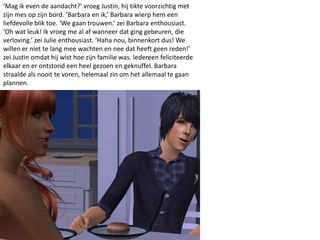 ‘Mag ik even de aandacht?’ vroeg Justin, hij tikte voorzichtig met
zijn mes op zijn bord. ‘Barbara en ik,’ Barbara wierp hem een
liefdevolle blik toe. ‘We gaan trouwen.’ zei Barbara enthousiast.
‘Oh wat leuk! Ik vroeg me al af wanneer dat ging gebeuren, die
verloving.’ zei Julie enthousiast. ‘Haha nou, binnenkort dus! We
willen er niet te lang mee wachten en nee dat heeft geen reden!’
zei Justin omdat hij wist hoe zijn familie was. Iedereen feliciteerde
elkaar en er ontstond een heel gezoen en geknuffel. Barbara
straalde als nooit te voren, helemaal zin om het allemaal te gaan
plannen.
 