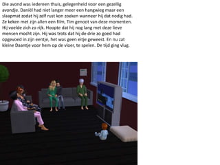 Die avond was iedereen thuis, gelegenheid voor een gezellig
avondje. Daniël had niet langer meer een hangwieg maar een
slaapmat zodat hij zelf rust kon zoeken wanneer hij dat nodig had.
Ze keken met zijn allen een film, Tim genoot van deze momenten.
Hij voelde zich zo rijk. Hoopte dat hij nog lang met deze lieve
mensen mocht zijn. Hij was trots dat hij de drie zo goed had
opgevoed in zijn eentje, het was geen eitje geweest. En nu zat
kleine Daantje voor hem op de vloer, te spelen. De tijd ging vlug.
 