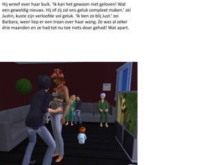 Hij wreef over haar buik. ‘Ik kan het gewoon niet geloven! Wat
een geweldig nieuws. Hij of zij zal ons geluk compleet maken.’ zei
Justin, kuste zijn verloofde vol geluk. ‘Ik ben zo blij Just.’ zei
Barbara, weer liep er een traan over haar wang. Ze was al zeker
drie maanden en ze had tot nu toe niets door gehad! Wat apart.
 