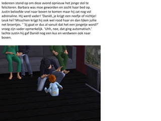 Iedereen stond op om deze avond opnieuw het jonge stel te
feliciteren. Barbara was moe geworden en zocht haar bed op.
Justin beloofde snel naar boven te komen maar hij zat nog vol
adrenaline. Hij werd vader! ‘Daniël, je krijgt een neefje of nichtje!
Leuk hé? Misschien krijgt hij ook wel rood haar en dan lijken jullie
net broertjes. ‘ ‘Jij gaat er dus al vanuit dat het een jongetje word?’
vroeg zijn vader opmerkelijk. ‘Uhh, nee, dat ging automatisch.’
lachte Justin hij gaf Daniël nog een kus en verdween ook naar
boven.
 
