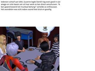 Iedereen schoof aan tafel, Suzanne legde Daniël nog even goed in zijn
wiegje en Julie kwam net uit haar werk en kon direct aanschuiven. ‘Ik
ben gepromoveerd tot muzikaal behang!’ vertelde ze enthousiast.
Het avondeten was echt iedere avond heel druk en gezellig.
 