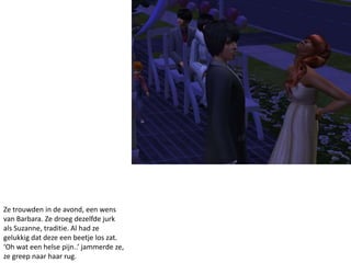 Ze trouwden in de avond, een wens
van Barbara. Ze droeg dezelfde jurk
als Suzanne, traditie. Al had ze
gelukkig dat deze een beetje los zat.
‘Oh wat een helse pijn..’ jammerde ze,
ze greep naar haar rug.
 