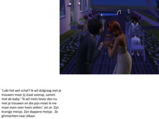 ‘Lukt het wel schat? Ik wil dolgraag met je
trouwen maar jij staat voorop, samen
met de baby.’ ‘Ik wil niets liever dan nu
met je trouwen en die pijn moet ik me
maar even over heen zetten.’ zei ze. Zijn
kranige meisje. Zijn dappere meisje. Ze
glimlachten naar elkaar.
 