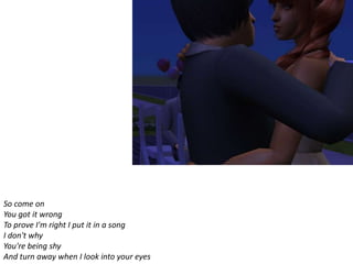 So come on
You got it wrong
To prove I'm right I put it in a song
I don't why
You're being shy
And turn away when I look into your eyes
 