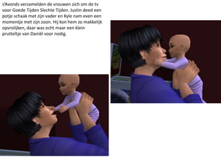 s’Avonds verzamelden de vrouwen zich om de tv
voor Goede Tijden Slechte Tijden. Justin deed een
potje schaak met zijn vader en Kyle nam even een
momentje met zijn zoon. Hij kon hem zo makkelijk
opvrolijken, daar was echt maar een klein
prutteltje van Daniël voor nodig.
 