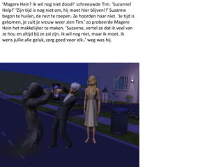 ‘Magere Hein? Ik wil nog niet dood!’ schreeuwde Tim. ‘Suzanne!
Help!’ ‘Zijn tijd is nog niet om, hij moet hier blijven!!’ Suzanne
begon te huilen, de rest te roepen. Ze hoorden haar niet. ‘Je tijd is
gekomen, je zult je vrouw weer zien Tim.’ zo probeerde Magere
Hein het makkelijker te maken. ‘Suzanne, vertel ze dat ik veel van
ze hou en altijd bij ze zal zijn. Ik wil nog niet, maar ik moet..Ik
wens jullie alle geluk, zorg goed voor elk..’ weg was hij.
 