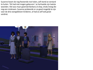 Suzanne kwam de nog feestende rest halen, zelf stond ze verstard
te huilen. ‘Dit had niet mogen gebeuren.’ ze herhaalde zijn laatste
woorden. Het was maar goed dat Barbara al sliep, straks kreeg die
nog een miskraam. Suzanne probeerde er zo goed mogelijk te zijn
voor de drie overgebleven kinderen, al had ze zelf ook groot
verdriet.
 