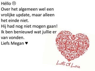Héllo 
Over het algemeen wel een
vrolijke update, maar alleen
het einde niet.
Hij had nog niet mogen gaan!
Ik ben benieuwd wat jullie er
van vonden.
Liefs Megan ♥
 