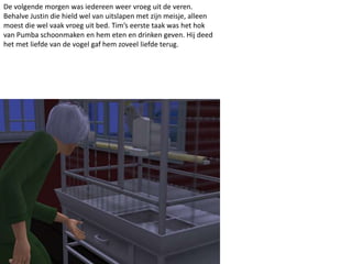 De volgende morgen was iedereen weer vroeg uit de veren.
Behalve Justin die hield wel van uitslapen met zijn meisje, alleen
moest die wel vaak vroeg uit bed. Tim’s eerste taak was het hok
van Pumba schoonmaken en hem eten en drinken geven. Hij deed
het met liefde van de vogel gaf hem zoveel liefde terug.
 