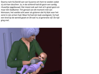 Daarna nam hij Daniël aan van Suzanne om hem te voeden zodat
zij zich kon douchen. Ja, in de ochtend had dit gezin een aardig
ritueeltje opgebouwd. Dat moest ook wel met zo’n groot gezin en
maar één badkamer. Tim genoot van dit moment met zijn
kleinzoon, het voelde echt weer als gisteren dat hij Kyle voor het
eerst in zijn armen had. Maar hij had zijn taak voortgezet, hij had
een kind op de wereld gezet en dit wat nu al generatie vijf. De tijd
ging snel.
 