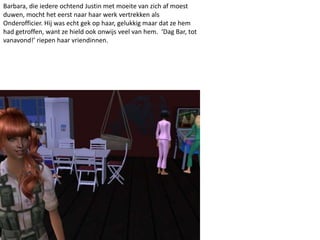 Barbara, die iedere ochtend Justin met moeite van zich af moest
duwen, mocht het eerst naar haar werk vertrekken als
Onderofficier. Hij was echt gek op haar, gelukkig maar dat ze hem
had getroffen, want ze hield ook onwijs veel van hem. ‘Dag Bar, tot
vanavond!’ riepen haar vriendinnen.
 