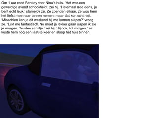 Om 1 uur reed Bentley voor Nina’s huis. ‘Het was een
geweldige avond schoonheid.’ zei hij. ‘Helemaal mee eens, je
bent echt leuk.’ stamelde ze. Ze zoenden elkaar. Ze wou hem
het liefst mee naar binnen nemen, maar dat kon echt niet.
‘Misschien kan je dit weekend bij me komen slapen?’ vroeg
ze. ‘Lijkt me fantastisch. Nu moet je lekker gaan slapen ik zie
je morgen. Trusten schatje.’ zei hij. ‘Jij ook, tot morgen.’ ze
kuste hem nog een laatste keer en sloop het huis binnen.
 