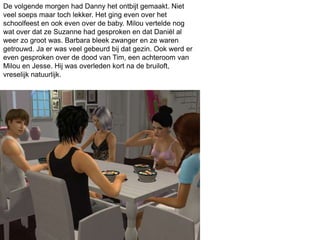 De volgende morgen had Danny het ontbijt gemaakt. Niet
veel soeps maar toch lekker. Het ging even over het
schoolfeest en ook even over de baby. Milou vertelde nog
wat over dat ze Suzanne had gesproken en dat Daniël al
weer zo groot was. Barbara bleek zwanger en ze waren
getrouwd. Ja er was veel gebeurd bij dat gezin. Ook werd er
even gesproken over de dood van Tim, een achteroom van
Milou en Jesse. Hij was overleden kort na de bruiloft,
vreselijk natuurlijk.
 