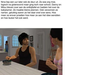 Nina liep een uur later ook de deur uit. Ze was erg moe,
logisch na gisteravond maar ging toch naar school. Danny en
Milou bleven over aan de ontbijttafel en hadden het over de
babykamer. Ze maakte kleine plannen. Ook verzonnen ze
namen, gelukkig waren ze het daar snel over eens. Hoe
meer ze erover praatten hoe meer ze aan het idee wendden
en hoe leuker het ook werd.
 