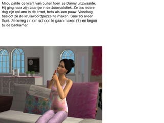 Milou pakte de krant van buiten toen ze Danny uitzwaaide.
Hij ging naar zijn baantje in de Journalistiek. Ze las iedere
dag zijn column in de krant, trots als een pauw. Vandaag
besloot ze de kruiswoordpuzzel te maken. Saai zo alleen
thuis. Ze kreeg zin om schoon te gaan maken (?) en begon
bij de badkamer.
 