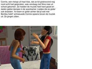 Connie, een meisje uit haar klas, dat ze tot gisteravond nog
nooit echt had gesproken, was vandaag met Nina mee uit
school gekomen. Ze hadden de muziek heel hard gezet en
deden gekke dansjes in de woonkamer. Liedjes die ze gister
ook draaiden. ‘Ik kwam er gister achter dat je wat met
Bentley hebt!’ schreeuwde Connie opeens boven de muziek
uit. Ze gingen zitten.
 