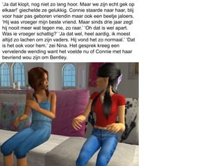 ‘Ja dat klopt, nog niet zo lang hoor. Maar we zijn echt gek op
elkaar!’ giechelde ze gelukkig. Connie staarde naar haar, blij
voor haar pas geboren vriendin maar ook een beetje jaloers.
‘Hij was vroeger mijn beste vriend. Maar sinds drie jaar zegt
hij nooit meer wat tegen me, zo raar.’ ‘Oh dat is wel apart.
Was ie vroeger schattig?’ ‘Ja dat wel, heel aardig, ik moest
altijd zo lachen om zijn vaders. Hij vond het zo normaal.’ ‘Dat
is het ook voor hem.’ zei Nina. Het gesprek kreeg een
vervelende wending want het voelde nu of Connie met haar
bevriend wou zijn om Bentley.
 