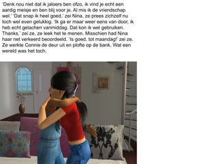 ‘Denk nou niet dat ik jaloers ben ofzo, ik vind je echt een
aardig meisje en ben blij voor je. Al mis ik de vriendschap
wel.’ ‘Dat snap ik heel goed.’ zei Nina, ze prees zichzelf nu
toch wel even gelukkig. ‘Ik ga er maar weer eens van door, ik
heb echt gelachen vanmiddag. Dat kon ik wel gebruiken.
Thanks.’ zei ze, ze leek het te menen. Misschien had Nina
haar net verkeerd beoordeeld. ‘Is goed, tot maandag!’ zei ze.
Ze werkte Connie de deur uit en plofte op de bank. Wat een
wereld was het toch.
 