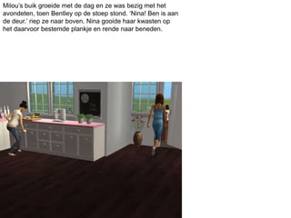 Milou’s buik groeide met de dag en ze was bezig met het
avondeten, toen Bentley op de stoep stond. ‘Nina! Ben is aan
de deur.’ riep ze naar boven. Nina gooide haar kwasten op
het daarvoor bestemde plankje en rende naar beneden.
 