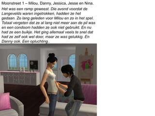 Het was een ramp geweest. Die avond voordat de
Langevelds waren ingetrokken, hadden ze het
gedaan. Zo lang geleden voor Milou en zo in het spel.
Totaal vergeten dat ze al lang niet meer aan de pil was
en een condoom hadden ze ook niet gebruikt. En nu
had ze een buikje. Het ging allemaal veels te snel dat
had ze zelf ook wel door, maar ze was gelukkig. En
Danny ook. Een opluchting..
Moonstreet 1 – Milou, Danny, Jessica, Jesse en Nina.
 