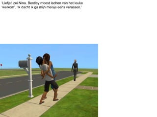 ‘Liefje!’ zei Nina. Bentley moest lachen van het leuke
‘welkom’. ‘Ik dacht ik ga mijn meisje eens verassen.’
 