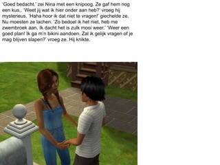‘Goed bedacht.’ zei Nina met een knipoog. Ze gaf hem nog
een kus,. ‘Weet jij wat ik hier onder aan heb?’ vroeg hij
mysterieus. ‘Haha hoor ik dat niet te vragen!’ giechelde ze.
Nu moesten ze lachen. ‘Zo bedoel ik het niet, heb me
zwembroek aan. Ik dacht het is zulk mooi weer.’ ‘Weer een
goed plan! Ik ga m’n bikini aandoen. Zal ik gelijk vragen of je
mag blijven slapen?’ vroeg ze. Hij knikte.
 