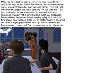 Milou had haar dochter apart genomen na haar vraag. Bentley
mocht hier altijd komen, nu het serieus was, hij mocht ook blijven
slapen vannacht. Als ze het maar wel veilig deden, Nina natuurlijk
jammeren en zeggen dat ze dat echt nog niet van plan was. Toch
gaf ze haar dochter wat condooms. ‘Ik ben nu al twee keer
ongepland zwanger, het is hartstikke leuk maar ook heel zwaar.
Dus raad ik het je niet aan lieverd, doe het veilig als je het doet.’
Nina snapte haar moeders preek wel en pakte ze aan. ‘Ik snap wel
dat kleine meisjes groot worden hoor.’ giechelde haar moeder.
Daarna gingen ze aan tafel. Danny genoot van de jeugdliefde die
zich voor zijn neus afspeelde. Ze waren echt leuk samen.
 